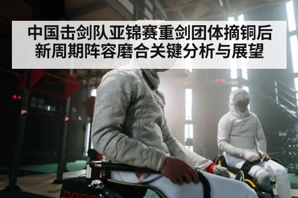 中国击剑队亚锦赛重剑团体摘铜后新周期阵容磨合关键分析与展望